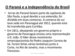 O Paraná e a Independência do Brasil
• terras do Paraná faziam parte da capitania de
  São Paulo, a qual devido a sua extensão, foi
  dividida em duas comarcas. A comarca do sul
  teve sede em Paranaguá até 1812, quando esta
  foi transferida para Curitiba.
• Em 1811, desejando um governo próprio o
  governo de Paranaguá enviou uma representação
  a D. João. O líder desse movimento
  emancipacionista foi Pedro Joaquim Correia de
  Sá. Foram feitas várias tentativas junto à
  Corte, no Rio de Janeiro, mas o movimento
  fracassou.
                  Profª. Simone P. Baldissera
 