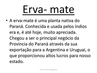 Erva- mate
• A erva-mate é uma planta nativa do
  Paraná. Conhecida e usada pelos índios
  era e, é até hoje, muito apreciada.
  Chegou a ser o principal negócio da
  Província do Paraná através da sua
  exportação para a Argentina e Uruguai, o
  que proporcionou altos lucros para nosso
  estado.
                Profª. Simone P. Baldissera
 