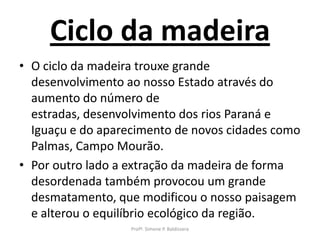 Ciclo da madeira
• O ciclo da madeira trouxe grande
  desenvolvimento ao nosso Estado através do
  aumento do número de
  estradas, desenvolvimento dos rios Paraná e
  Iguaçu e do aparecimento de novos cidades como
  Palmas, Campo Mourão.
• Por outro lado a extração da madeira de forma
  desordenada também provocou um grande
  desmatamento, que modificou o nosso paisagem
  e alterou o equilíbrio ecológico da região.
                   Profª. Simone P. Baldissera
 