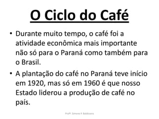 O Ciclo do Café
• Durante muito tempo, o café foi a
  atividade econômica mais importante
  não só para o Paraná como também para
  o Brasil.
• A plantação do café no Paraná teve início
  em 1920, mas só em 1960 é que nosso
  Estado liderou a produção de café no
  país.
                 Profª. Simone P. Baldissera
 
