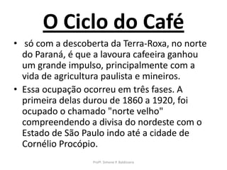 O Ciclo do Café
• só com a descoberta da Terra-Roxa, no norte
  do Paraná, é que a lavoura cafeeira ganhou
  um grande impulso, principalmente com a
  vida de agricultura paulista e mineiros.
• Essa ocupação ocorreu em três fases. A
  primeira delas durou de 1860 a 1920, foi
  ocupado o chamado "norte velho"
  compreendendo a divisa do nordeste com o
  Estado de São Paulo indo até a cidade de
  Cornélio Procópio.
                  Profª. Simone P. Baldissera
 
