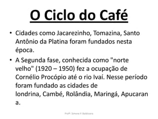 O Ciclo do Café
• Cidades como Jacarezinho, Tomazina, Santo
  Antônio da Platina foram fundados nesta
  época.
• A Segunda fase, conhecida como "norte
  velho" (1920 – 1950) fez a ocupação de
  Cornélio Procópio até o rio Ivaí. Nesse período
  foram fundado as cidades de
  londrina, Cambé, Rolândia, Maringá, Apucaran
  a.
                   Profª. Simone P. Baldissera
 
