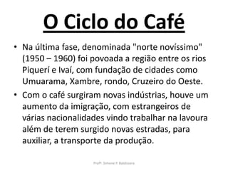 O Ciclo do Café
• Na última fase, denominada "norte novíssimo"
  (1950 – 1960) foi povoada a região entre os rios
  Piquerí e Ivaí, com fundação de cidades como
  Umuarama, Xambre, rondo, Cruzeiro do Oeste.
• Com o café surgiram novas indústrias, houve um
  aumento da imigração, com estrangeiros de
  várias nacionalidades vindo trabalhar na lavoura
  além de terem surgido novas estradas, para
  auxiliar, a transporte da produção.

                    Profª. Simone P. Baldissera
 