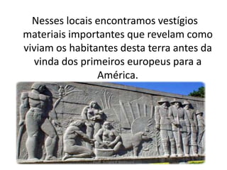 Nesses locais encontramos vestígios
materiais importantes que revelam como
viviam os habitantes desta terra antes da
   vinda dos primeiros europeus para a
                América.




               Profª. Simone P. Baldissera
 