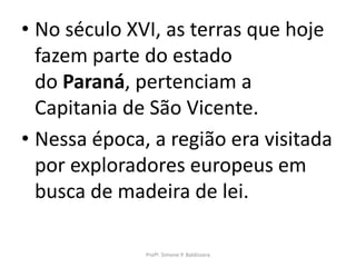 • No século XVI, as terras que hoje
  fazem parte do estado
  do Paraná, pertenciam a
  Capitania de São Vicente.
• Nessa época, a região era visitada
  por exploradores europeus em
  busca de madeira de lei.

              Profª. Simone P. Baldissera
 