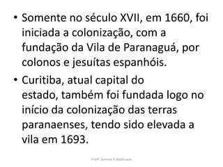 • Somente no século XVII, em 1660, foi
  iniciada a colonização, com a
  fundação da Vila de Paranaguá, por
  colonos e jesuítas espanhóis.
• Curitiba, atual capital do
  estado, também foi fundada logo no
  início da colonização das terras
  paranaenses, tendo sido elevada a
  vila em 1693.
               Profª. Simone P. Baldissera
 