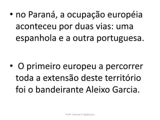 • no Paraná, a ocupação européia
  aconteceu por duas vias: uma
  espanhola e a outra portuguesa.

• O primeiro europeu a percorrer
  toda a extensão deste território
  foi o bandeirante Aleixo Garcia.

              Profª. Simone P. Baldissera
 