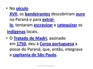 • No século
   XVII, os bandeirantes descobriram ouro
   no Paraná e para extraí-
   lo, tentaram escravizar e catequizar os
 indígenas locais.
• O Tratado de Madri, assinado
   em 1750, deu à Coroa portuguesa a
   posse do Paraná; que, então, integrava
   a capitania de São Paulo.

                 Profª. Simone P. Baldissera
 