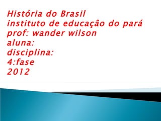 História do Brasil
instituto de educaçâo do pará
prof: wander wilson
aluna:
disciplina:
4:fase
2012
 