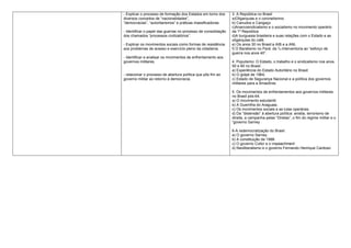 - Explicar o processo de formação dos Estados em torno dos      3. A República no Brasil
diversos conceitos de “nacionalidades”,                         a)Oligarquias e o coronelismno
“democracias”, “autoritarismos” e práticas massificadoras.      b) Canudos e Cangaço
                                                                c)Anarcosindicalismo e o socialismo no movimento operário
- Identificar o papel das guerras no processo de consolidação   da 1º República
dos chamados “processos civilizatórios”.                        d)A burguesia brasileira e suas relações com o Estado e as
                                                                oligarquias do café.
- Explicar os movimentos sociais como formas de resistência     e) Os anos 30 no Brasil:a AIB e a ANL
aos problemas de acesso e exercício pleno da cidadania.         f) O Baratismo no Pará: da 1a Interventoria ao “esforço de
                                                                guerra nos anos 40”.
- Identificar e analisar os movimentos de enfrentamento aos
governos militares.                                             4. Populismo: O Estado, o trabalho e o sindicalismo nos anos
                                                                50 e 60 no Brasil.
                                                                a) Experiência do Estado Autoritário no Brasil:
- relacionar o processo de abertura política que pôs fim ao     b) O golpe de 1964;
governo militar ao retorno à democracia.                        c) Estado de Segurança Nacional e a política dos governos
                                                                militares para a Amazônia.

                                                                5. Os movimentos de enfrentamentos aos governos militares
                                                                no Brasil pós-64.
                                                                a) O movimento estudantil.
                                                                b) A Guerrilha do Araguaia.
                                                                c) Os movimentos sociais e as lutas operárias.
                                                                d) Da “distensão” à abertura política: anistia, terrorismo de
                                                                direita, a campanha pelas “Diretas”, o fim do regime militar e o
                                                                “governo Sarney

                                                                6-A redemocratização do Brasil:
                                                                a) O governo Sarney.
                                                                b) A constituição de 1988.
                                                                c) O governo Collor e o impeachment
                                                                d) Neoliberalismo e o governo Fernando Henrique Cardoso
 