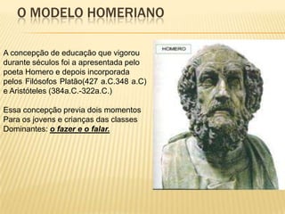 O MODELO HOMERIANO

A concepção de educação que vigorou
durante séculos foi a apresentada pelo
poeta Homero e depois incorporada
pelos Filósofos Platão(427 a.C.348 a.C)
e Aristóteles (384a.C.-322a.C.)

Essa concepção previa dois momentos
Para os jovens e crianças das classes
Dominantes: o fazer e o falar.
 