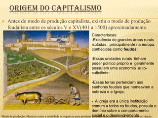 ORIGEM DO CAPITALISMO
   Antes do modo de produção capitalista, existiu o modo de produção
    feudalista entre os séculos V e XV(401 a 1500) aproximadamente.
                                                                    Caracteríscas:
                                                                    -Existência de grandes áreas rurais
                                                                    isoladas, principalmente na europa,
                                                                    conhecidas como feudos;

                                                                    -Essas unidades rurais tinham
                                                                    poder político próprio e geralmente
                                                                    possuíam uma economia auto-
                                                                    suficiênte;

                                                                    -Essas terras pertenciam aos
                                                                    senhores feudais que nomeavam a
                                                                    nobreza e a Igreja;

                                                                     - A igreja era a única instituição
                                                                     comum a todos os feudos, possuía o
                                                                     domínio sobre o comportamento
Modo de produção: Maneira como a sociedade se organiza para produzir social e o desenvolvimento
                                                                     produtos necessários ou não a sua sobrevivência.
 