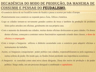 DECADÊNCIA DO MODO DE PRODUÇÃO, DA MANEIRA DE
CONSUMIR E PENSAR DO FEUDALISMO.
-O comércio deixa de ser local(Em torno do feudo) e passa a ocorrer por toda a Europa.

-Posteriormente esse comércio se expande para a Ásia, África e América.

-Logo as cidades tornam-se novamente grandes centros de troca e também da produção de produtos
   feitos pelos artesãos em oficinas, geralmente em sua própria casa.

-Com o aumento da demanda nas cidades, muitas destas oficinas deslocaram-se para cidades. Os donos
   destas oficinas, começam a contratar outros funcionários separando criando duas classes, o dono da
   oficina e o empregado.

-Com o tempo a burguesia utilizou o dinheiro acumulado com o comércio para adquirir oficinas e
   instrumentos de trabalho.

-Assim, os burgueses conquistaram poder político nas cidades, responsabilizaram-se pela segurança e
   outras esferas de poder. De modo que, os feudos foram perdendo sua importância econômica.

-A burguesia se consolida como uma nova classe dirigente. Dona dos meios de produção e do poder
   político. Surge então, em um processo desigual e combinado o capitalismo.
 