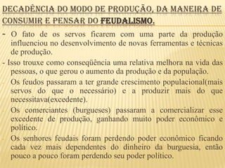 DECADÊNCIA DO MODO DE PRODUÇÃO, DA MANEIRA DE
CONSUMIR E PENSAR DO FEUDALISMO.
- O fato de os servos ficarem com uma parte da produção
   influenciou no desenvolvimento de novas ferramentas e técnicas
   de produção.
- Isso trouxe como conseqüência uma relativa melhora na vida das
   pessoas, o que gerou o aumento da produção e da população.
- Os feudos passaram a ter grande crescimento populacional(mais
   servos do que o necessário) e a produzir mais do que
   necessitava(excedente).
- Os comerciantes (burgueses) passaram a comercializar esse
   excedente de produção, ganhando muito poder econômico e
   político.
- Os senhores feudais foram perdendo poder econômico ficando
   cada vez mais dependentes do dinheiro da burguesia, então
   pouco a pouco foram perdendo seu poder político.
 