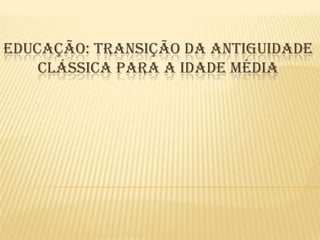 EDUCAÇÃO: TRANSIÇÃO DA ANTIGUIDADE
    CLÁSSICA PARA A IDADE MÉDIA
 