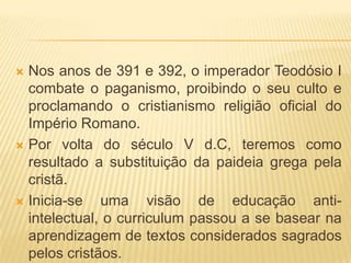  Nos anos de 391 e 392, o imperador Teodósio I
  combate o paganismo, proibindo o seu culto e
  proclamando o cristianismo religião oficial do
  Império Romano.
 Por volta do século V d.C, teremos como
  resultado a substituição da paideia grega pela
  cristã.
 Inicia-se   uma visão de educação anti-
  intelectual, o curriculum passou a se basear na
  aprendizagem de textos considerados sagrados
  pelos cristãos.
 