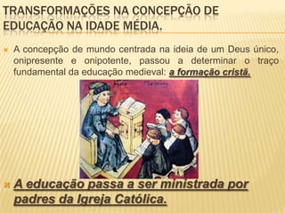 TRANSFORMAÇÕES NA CONCEPÇÃO DE
EDUCAÇÃO NA IDADE MÉDIA.
   A concepção de mundo centrada na ideia de um Deus único,
    onipresente e onipotente, passou a determinar o traço
    fundamental da educação medieval: a formação cristã.




   A educação passa a ser ministrada por
    padres da Igreja Católica.
 