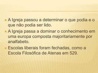  A Igreja passou a determinar o que podia e o
  que não podia ser lido.
 A Igreja passa a dominar o conhecimento em
  uma europa composta majoritariamente por
  analfabeto.
 Escolas liberais foram fechadas, como a
  Escola Filosófica de Atenas em 529.
 