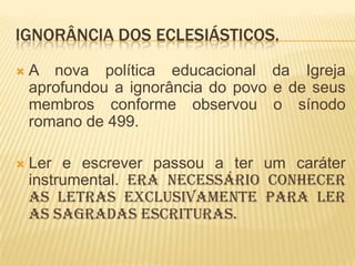 IGNORÂNCIA DOS ECLESIÁSTICOS.
   A nova política educacional da Igreja
    aprofundou a ignorância do povo e de seus
    membros conforme observou o sínodo
    romano de 499.

   Ler e escrever passou a ter um caráter
    instrumental. Era necessário conhecer
    as letras exclusivamente para ler
    as Sagradas Escrituras.
 