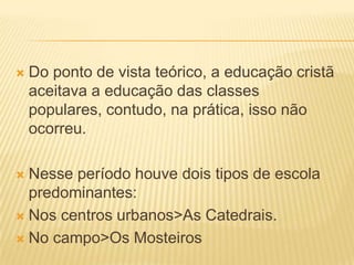    Do ponto de vista teórico, a educação cristã
    aceitava a educação das classes
    populares, contudo, na prática, isso não
    ocorreu.

 Nesse período houve dois tipos de escola
  predominantes:
 Nos centros urbanos>As Catedrais.

 No campo>Os Mosteiros
 