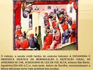 O método, a escola cristã herdou do costume hebraico a enfadonha e
obsessiva didática da memorização e repetição coral, do
aprender de cor, acrescidos de ler em voz alta, embora São Bento,
Agostinho(354-430 d.C) e, mais tarde, Isidoro de Servilha, recomendassem a
leitura silenciosa como mais aceitável aos ouvidos.
 
