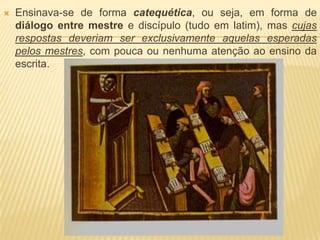    Ensinava-se de forma catequética, ou seja, em forma de
    diálogo entre mestre e discípulo (tudo em latim), mas cujas
    respostas deveriam ser exclusivamente aquelas esperadas
    pelos mestres, com pouca ou nenhuma atenção ao ensino da
    escrita.
 