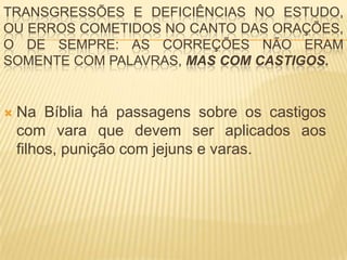 TRANSGRESSÕES E DEFICIÊNCIAS NO ESTUDO,
OU ERROS COMETIDOS NO CANTO DAS ORAÇÕES,
O DE SEMPRE: AS CORREÇÕES NÃO ERAM
SOMENTE COM PALAVRAS, MAS COM CASTIGOS.


   Na Bíblia há passagens sobre os castigos
    com vara que devem ser aplicados aos
    filhos, punição com jejuns e varas.
 