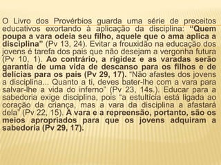O Livro dos Provérbios guarda uma série de preceitos
educativos exortando à aplicação da disciplina: “Quem
poupa a vara odeia seu filho, aquele que o ama aplica a
disciplina” (Pv 13, 24). Evitar a frouxidão na educação dos
jovens é tarefa dos pais que não desejam a vergonha futura
(Pv 10, 1). Ao contrário, a rigidez e as varadas serão
garantia de uma vida de descanso para os filhos e de
delícias para os pais (Pv 29, 17). “Não afastes dos jovens
a disciplina... Quanto a ti, deves bater-lhe com a vara para
salvar-lhe a vida do inferno” (Pv 23, 14s.). Educar para a
sabedoria exige disciplina, pois “a estultícia está ligada ao
coração da criança, mas a vara da disciplina a afastará
dela” (Pv 22, 15). A vara e a repreensão, portanto, são os
meios apropriados para que os jovens adquiram a
sabedoria (Pv 29, 17).
 