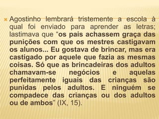    Agostinho lembrará tristemente a escola à
    qual foi enviado para aprender as letras;
    lastimava que “os pais achassem graça das
    punições com que os mestres castigavam
    os alunos... Eu gostava de brincar, mas era
    castigado por aquele que fazia as mesmas
    coisas. Só que as brincadeiras dos adultos
    chamavam-se       negócios     e    aquelas
    perfeitamente iguais das crianças são
    punidas pelos adultos. E ninguém se
    compadece das crianças ou dos adultos
    ou de ambos” (IX, 15).
 