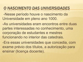 O NASCIMENTO DAS UNIVERSIDADES
 -Nesse período houve o nascimento da
Universidade em pleno ano 1000.
-As universidades eram encontros entre duas
partes interessadas no conhecimento, uma
corporação de estudantes e mestres
funcionando no interior das catedrais.
-Era essas universidades que concedia, com
exame prévio dos títulos, a autorização para
ensinar (licença docente).
 