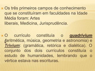    Os três primeiros campos de conhecimento
    que se constituíram em faculdades na Idade
    Média foram: Artes
    liberais, Medicina, Jurisprudência.

   O currículo constituía o quadrivium
    (aritmética, música, geometria e astronomia) e
    Trivium: (gramática, retórica e dialética). O
    conjunto dos dois currículos constituía o
    estudo de humanidades, lembrando que o
    vértice estava nas escrituras.
 