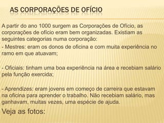AS CORPORAÇÕES DE OFÍCIO

A partir do ano 1000 surgem as Corporações de Ofício, as
corporações de ofício eram bem organizadas. Existiam as
seguintes categorias numa corporação:
- Mestres: eram os donos de oficina e com muita experiência no
ramo em que atuavam;

- Oficiais: tinham uma boa experiência na área e recebiam salário
pela função exercida;

- Aprendizes: eram jovens em começo de carreira que estavam
na oficina para aprender o trabalho. Não recebiam salário, mas
ganhavam, muitas vezes, uma espécie de ajuda.
Veja as fotos:
 