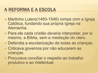 A REFORMA E A ESCOLA
 Martinho Lutero(1483-1546) rompe com a Igreja
  Católica, fundando sua própria Igreja na
  Alemanha.
 Para ele cada cristão deveria interpretar, por si
  mesmo, a Bíblia, sem a mediação do clero.
 Defendia a escolarização de todas as crianças.
 Criticava governos por não educarem as
  crianças.
 Procurava conciliar o respeito ao trabalho
  produtivo e ao intelectual.
 