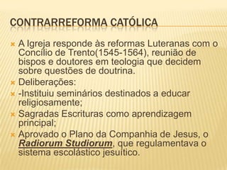 CONTRARREFORMA CATÓLICA
 A Igreja responde às reformas Luteranas com o
  Concílio de Trento(1545-1564), reunião de
  bispos e doutores em teologia que decidem
  sobre questões de doutrina.
 Deliberações:
 -Instituiu seminários destinados a educar
  religiosamente;
 Sagradas Escrituras como aprendizagem
  principal;
 Aprovado o Plano da Companhia de Jesus, o
  Radiorum Studiorum, que regulamentava o
  sistema escolástico jesuítico.
 