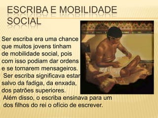 ESCRIBA E MOBILIDADE
 SOCIAL
Ser escriba era uma chance
que muitos jovens tinham
de mobilidade social, pois
com isso podiam dar ordens
e se tornarem mensageiros.
 Ser escriba significava estar
salvo da fadiga, da enxada,
dos patrões superiores.
Além disso, o escriba ensinava para um
 dos filhos do rei o ofício de escrever.
 