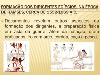 FORMAÇÃO DOS DIRIGENTES EGÍPCIOS, NA ÉPOCA
DE RAMSÉS, CERCA DE 1552-1069 A.C.
   Documentos revelam outros aspectos da
    formação dos dirigentes, a preparação física
    em vista da guerra. Além da natação, eram
    praticados tiro com arco, corrida, caça e pesca.
 