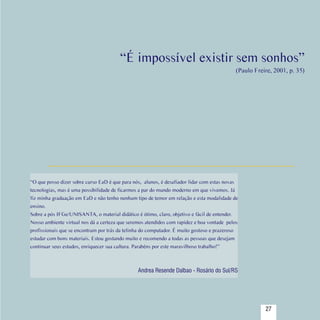 “É impossível existir sem sonhos”
                                                                                                (Paulo Freire, 2001, p. 35)




   “O que posso dizer sobre curso EaD é que para nós, alunos, é desafiador lidar com estas novas
   tecnologias, mas é uma possibilidade de ficarmos a par do mundo moderno em que vivemos. Já
   fiz minha graduação em EaD e não tenho nenhum tipo de temor em relação e esta modalidade de
   ensino.
   Sobre a pós IFGe/UNISANTA, o material didático é ótimo, claro, objetivo e fácil de entender.
   Nosso ambiente virtual nos dá a certeza que seremos atendidos com rapidez e boa vontade  pelos
   profissionais que se encontram por trás da telinha do computador. É muito gostoso e prazeroso
   estudar com bons materiais. Estou gostando muito e recomendo a todas as pessoas que desejam
   continuar seus estudos, enriquecer sua cultura. Parabéns por este maravilhoso trabalho!”



                                                   Andrea Resende Dalbao - Rosário do Sul/RS



Sumário
                                                                                                           27
 