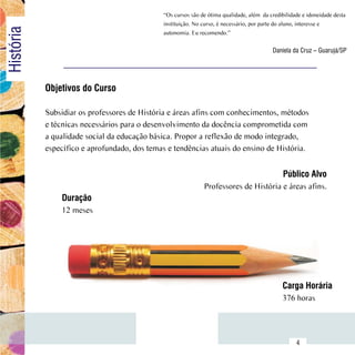 “Os cursos são de ótima qualidade, além  da credibilidade e idoneidade desta
                                               instituição. No curso, é necessário, por parte do aluno, interesse e
História
                                               autonomia. Eu recomendo.”

                                                                                            Daniela da Cruz – Guarujá/SP




            Objetivos do Curso

            Subsidiar os professores de História e áreas afins com conhecimentos, métodos
            e técnicas necessários para o desenvolvimento da docência comprometida com
            a qualidade social da educação básica. Propor a reflexão de modo integrado,
            específico e aprofundado, dos temas e tendências atuais do ensino de História.


                                                                                                Público Alvo
                                                               Professores de História e áreas afins.
                Duração
                12 meses




                                                                                                Carga Horária
                                                                                                376 horas


      Sumário
                                                                                                      4
 