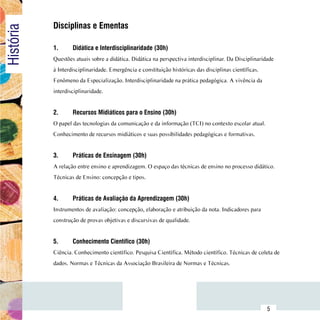 Disciplinas e Ementas
História

                1.	     Didática e Interdisciplinaridade (30h)
                Questões atuais sobre a didática. Didática na perspectiva interdisciplinar. Da Disciplinaridade
                à Interdisciplinaridade. Emergência e constituição históricas das disciplinas científicas.
                Fenômeno da Especialização. Interdisciplinaridade na prática pedagógica. A vivência da
                interdisciplinaridade.


                2.	     Recursos Midiáticos para o Ensino (30h)
                O papel das tecnologias da comunicação e da informação (TCI) no contexto escolar atual.
                Conhecimento de recursos midiáticos e suas possibilidades pedagógicas e formativas.


                3.	     Práticas de Ensinagem (30h)
                A relação entre ensino e aprendizagem. O espaço das técnicas de ensino no processo didático.
                Técnicas de Ensino: concepção e tipos.


                4.	     Práticas de Avaliação da Aprendizagem (30h)
                Instrumentos de avaliação: concepção, elaboração e atribuição da nota. Indicadores para
                construção de provas objetivas e discursivas de qualidade.
                		
                5.	     Conhecimento Científico (30h)
                Ciência. Conhecimento científico. Pesquisa Científica. Método científico. Técnicas de coleta de
                dados. Normas e Técnicas da Associação Brasileira de Normas e Técnicas.




      Sumário
                                                                                                             5
 