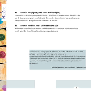 História
                11.	    Recursos Pedagógicos para o Ensino da História (30h)
                Livro didático. Metodologia da pesquisa histórica. História oral como ferramenta pedagógica. O
                uso de documentos originais em sala de aula. Documentos não escritos em sala de aula: cinema,
                fotografia e música. A imprensa escrita e a história do presente.


                12.	    Recursos Midiáticos para o Ensino da História (30h)
                Mídias na prática pedagógica. Pesquisa em biblioteca digital. A história e as diferentes mídias:
                jornal, televisão, filme, fotografia, outdoor, propaganda, encarte.




                                      “Quando iniciei o curso já gostei da plataforma de estudos, tudo muito fácil de localizar,
                                      participar e tem informações claras e precisas sobre o curso.
                                      O material disponível também não deixa  a desejar, é bem dinâmico e de fácil entendimento.
                                      Acredito que este curso de Pós Graduação vai acrescentar muito na minha vida profissional
                                      e pessoal, pois me permite expandir conhecimentos e trocar informações com outros
                                      participantes.”


                                                                         Waldiney Alexandre dos Santos Silva – Rancharia/SP




      Sumário
                                                                                                                7
 