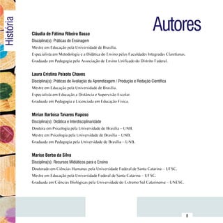 Autores
História

                Cláudia de Fátima Ribeiro Basso
                Disciplina(s): Práticas de Ensinagem
                Mestre em Educação pela Universidade de Brasília.
                Especialista em Metodologia e a Didática do Ensino pelas Faculdades Integradas Claretianas.
                Graduada em Pedagogia pelo Associação de Ensino Unificado do Distrito Federal.


                Laura Cristina Peixoto Chaves
                Disciplina(s): Práticas de Avaliação da Aprendizagem / Produção e Redação Científica
                Mestre em Educação pela Universidade de Brasília.
                Especialista em Educação a Distância e Supervisão Escolar.
                Graduada em Pedagogia e Licenciada em Educação Física.


                Mírian Barbosa Tavares Raposo
                Disciplina(s): Didática e Interdisciplinaridade
                Doutora em Psicologia pela Universidade de Brasília – UNB.
                Mestre em Psicologia pela Universidade de Brasília – UNB.
                Graduada em Pedagogia pela Universidade de Brasília – UNB.


                Marise Borba da Silva
                Disciplina(s): Recursos Midiáticos para o Ensino
                Doutorado em Ciências Humanas pela Universidade Federal de Santa Catarina – UFSC.
                Mestre em Educação pela Universidade Federal de Santa Catarina – UFSC.
                Graduada em Ciências Biológicas pela Universidade do Extremo Sul Catarinense – UNESC.




      Sumário
                                                                                                              8
 