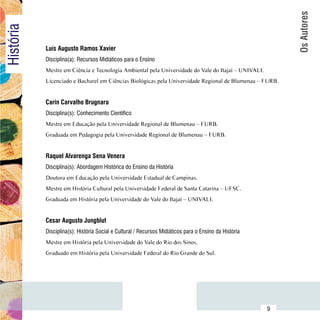 Os Autores
História

                Luís Augusto Ramos Xavier
                Disciplina(a): Recursos Midiáticos para o Ensino
                Mestre em Ciência e Tecnologia Ambiental pela Universidade do Vale do Itajaí – UNIVALI.
                Licenciado e Bacharel em Ciências Biológicas pela Universidade Regional de Blumenau – FURB.


                Carin Carvalho Brugnara
                Disciplina(s): Conhecimento Científico
                Mestre em Educação pela Universidade Regional de Blumenau – FURB.
                Graduada em Pedagogia pela Universidade Regional de Blumenau – FURB.


                Raquel Alvarenga Sena Venera
                Disciplina(s): Abordagem Histórica do Ensino da História
                Doutora em Educação pela Universidade Estadual de Campinas.
                Mestre em História Cultural pela Universidade Federal de Santa Catarina – UFSC.
                Graduada em História pela Universidade do Vale do Itajaí – UNIVALI.


                Cesar Augusto Jungblut
                Disciplina(s): História Social e Cultural / Recursos Midiáticos para o Ensino da História
                Mestre em História pela Universidade do Vale do Rio dos Sinos.
                Graduado em História pela Universidade Federal do Rio Grande do Sul.




      Sumário
                                                                                                            9
 