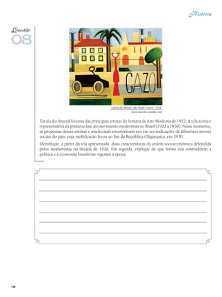 História
10
Tarsila do Amaral foi uma das principais artistas da Semana de Arte Moderna de 1922. A tela acima é
representativa da primeira fase do movimento modernista no Brasil (1922 a 1930). Nesse momento,
as propostas desses artistas e intelectuais encontravam eco em reivindicações de diferentes setores
sociais do país, cuja mobilização levou ao fim da República Oligárquica, em 1930.
Identifique, a partir da tela apresentada, duas características da ordem socioeconômica defendida
pelos modernistas na década de 1920. Em seguida, explique de que forma elas contradizem a
política e a economia brasileiras vigentes à época.
08
Questão
Tarsila do Amaral. São Paulo (Gazo) - 1924.
www.movebr.wikidot.com
 
