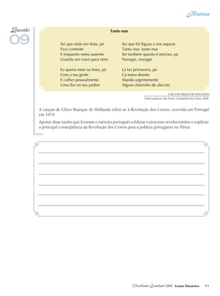 História
11Vestibular Estadual 2009 Exame Discursivo
A canção de Chico Buarque de Hollanda refere-se à Revolução dos Cravos, ocorrida em Portugal
em 1974.
Aponte duas razões que levaram o exército português a liderar o processo revolucionário e explicite
a principal conseqüência da Revolução dos Cravos para a política portuguesa na África.
09
Questão
Chico Buarque de HOLLANDA
Tantas palavras. São Paulo: Companhia das Letras, 2006.
Sei que estás em festa, pá
Fico contente
E enquanto estou ausente
Guarda um cravo para mim
Eu queria estar na festa, pá
Com a tua gente
E colher pessoalmente
Uma flor no teu jardim
Tanto mar
Sei que há léguas a nos separar
Tanto mar, tanto mar
Sei também quanto é preciso, pá
Navegar, navegar
Lá faz primavera, pá
Cá estou doente
Manda urgentemente
Algum cheirinho de alecrim
 