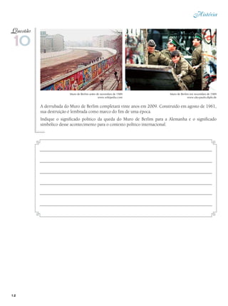 História
12
A derrubada do Muro de Berlim completará vinte anos em 2009. Construído em agosto de 1961,
sua destruição é lembrada como marco do fim de uma época.
Indique o significado político da queda do Muro de Berlim para a Alemanha e o significado
simbólico desse acontecimento para o contexto político internacional.
10
Questão
Muro de Berlim antes de novembro de 1989
www.wikipedia.com
Muro de Berlim em novembro de 1989
www.são-paulo.diplo.de
 