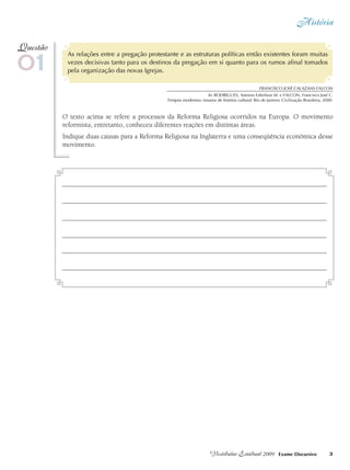 História
3Vestibular Estadual 2009 Exame Discursivo
As relações entre a pregação protestante e as estruturas políticas então existentes foram muitas
vezes decisivas tanto para os destinos da pregação em si quanto para os rumos afinal tomados
pela organização das novas Igrejas.
O texto acima se refere a processos da Reforma Religiosa ocorridos na Europa. O movimento
reformista, entretanto, conheceu diferentes reações em distintas áreas.
Indique duas causas para a Reforma Religiosa na Inglaterra e uma conseqüência econômica desse
movimento.
01
Questão
Francisco José Calazans FALCON
In: RODRIGUES, Antonio Edmilson M. e FALCON, Francisco José C.
Tempos modernos: ensaios de história cultural. Rio de Janeiro: Civilização Brasileira, 2000.
 