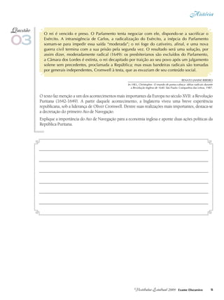História
5Vestibular Estadual 2009 Exame Discursivo
O rei é vencido e preso. O Parlamento tenta negociar com ele, dispondo-se a sacrificar o
Exército. A intransigência de Carlos, a radicalização do Exército, a inépcia do Parlamento
somam-se para impedir essa saída “moderada”; o rei foge do cativeiro, afinal, e uma nova
guerra civil termina com a sua prisão pela segunda vez. O resultado será uma solução, por
assim dizer, moderadamente radical (1649): os presbiterianos são excluídos do Parlamento,
a Câmara dos Lordes é extinta, o rei decapitado por traição ao seu povo após um julgamento
solene sem precedentes, proclamada a República; mas essas bandeiras radicais são tomadas
por generais independentes, Cromwell à testa, que as esvaziam de seu conteúdo social.
O texto faz menção a um dos acontecimentos mais importantes da Europa no século XVII: a Revolução
Puritana (1642-1649). A partir daquele acontecimento, a Inglaterra viveu uma breve experiência
republicana, sob a liderança de Oliver Cromwell. Dentre suas realizações mais importantes, destaca-se
a decretação do primeiro Ato de Navegação.
Explique a importância do Ato de Navegação para a economia inglesa e aponte duas ações políticas da
República Puritana.
03
Questão
Renato Janine RIBEIRO
In: HILL, Christopher. O mundo de ponta-cabeça: idéias radicais durante
a Revolução Inglesa de 1640. São Paulo: Companhia das Letras, 1987.
 