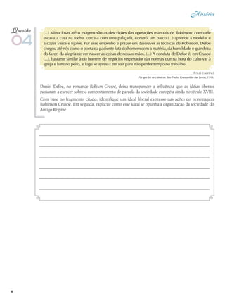 História
6
(...) Minuciosas até o exagero são as descrições das operações manuais de Robinson: como ele
escava a casa na rocha, cerca-a com uma paliçada, constrói um barco (...) aprende a modelar e
a cozer vasos e tijolos. Por esse empenho e prazer em descrever as técnicas de Robinson, Defoe
chegou até nós como o poeta da paciente luta do homem com a matéria, da humildade e grandeza
do fazer, da alegria de ver nascer as coisas de nossas mãos. (...) A conduta de Defoe é, em Crusoé
(...), bastante similar à do homem de negócios respeitador das normas que na hora do culto vai à
igreja e bate no peito, e logo se apressa em sair para não perder tempo no trabalho.
Daniel Defoe, no romance Robison Crusoé, deixa transparecer a influência que as idéias liberais
passaram a exercer sobre o comportamento de parcela da sociedade européia ainda no século XVIII.
Com base no fragmento citado, identifique um ideal liberal expresso nas ações do personagem
Robinson Crusoé. Em seguida, explicite como esse ideal se opunha à organização da sociedade do
Antigo Regime.
04
Questão
Ítalo CALVINO
Por que ler os clássicos. São Paulo: Companhia das Letras, 1998.
 