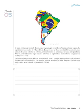 História
7Vestibular Estadual 2009 Exame Discursivo
O mapa político apresentado demonstra a fragmentação ocorrida na América colonial espanhola,
a partir dos movimentos de independência. Esse processo resultou não só de fatores internos, mas
também de fatores externos às colônias, como a tentativa de restauração levada a cabo pela Santa
Aliança, utilizando como regra básica o princípio de legitimidade enunciado no Congresso de
Viena (1814-1815).
Cite duas conseqüências políticas ou territoriais para a Europa pós-napoleônica da utilização
do princípio de legitimidade. Em seguida, explique a influência desse princípio nas lutas pela
independência das colônias espanholas na América.
05
Questão
www.inpeau.ufsc.br
 