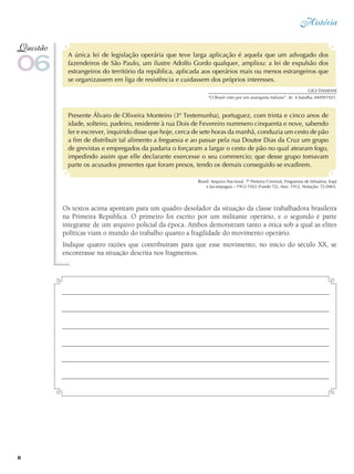 História
8
A única lei de legislação operária que teve larga aplicação é aquela que um advogado dos
fazendeiros de São Paulo, um ilustre Adolfo Gordo qualquer, ampliou: a lei de expulsão dos
estrangeiros do território da república, aplicada aos operários mais ou menos estrangeiros que
se organizassem em liga de resistência e cuidassem dos próprios interesses.
Presente Álvaro de Oliveira Monteiro (3ª Testemunha), portuguez, com trinta e cinco anos de
idade, solteiro, padeiro, residente à rua Dois de Fevereiro nummero cinquenta e nove, sabendo
ler e escrever, inquirido disse que hoje, cerca de sete horas da manhã, conduzia um cesto de pão
a fim de distribuir tal alimento a freguesia e ao passar pela rua Doutor Dias da Cruz um grupo
de grevistas e empregados da padaria o forçaram a largar o cesto de pão no qual atearam fogo,
impedindo assim que elle declarante exercesse o seu commercio; que desse grupo tomavam
parte os acusados presentes que foram presos, tendo os demais conseguido se evadirem.
06
Questão
Brasil: Arquivo Nacional, 7ª Pretoria Criminal, Freguesias de Inhaúma, Irajá
e Jacarepaguá – 1912-1922 (Fundo 72), Ano: 1912, Notação: 72.0465.
Os textos acima apontam para um quadro desolador da situação da classe trabalhadora brasileira
na Primeira República. O primeiro foi escrito por um militante operário, e o segundo é parte
integrante de um arquivo policial da época. Ambos demonstram tanto a ótica sob a qual as elites
políticas viam o mundo do trabalho quanto a fragilidade do movimento operário.
Indique quatro razões que contribuíram para que esse movimento, no início do século XX, se
encontrasse na situação descrita nos fragmentos.
Gigi DAMIANI
“O Brasil visto por um anarquista italiano”. In: A batalha, 04/09/1921.
 